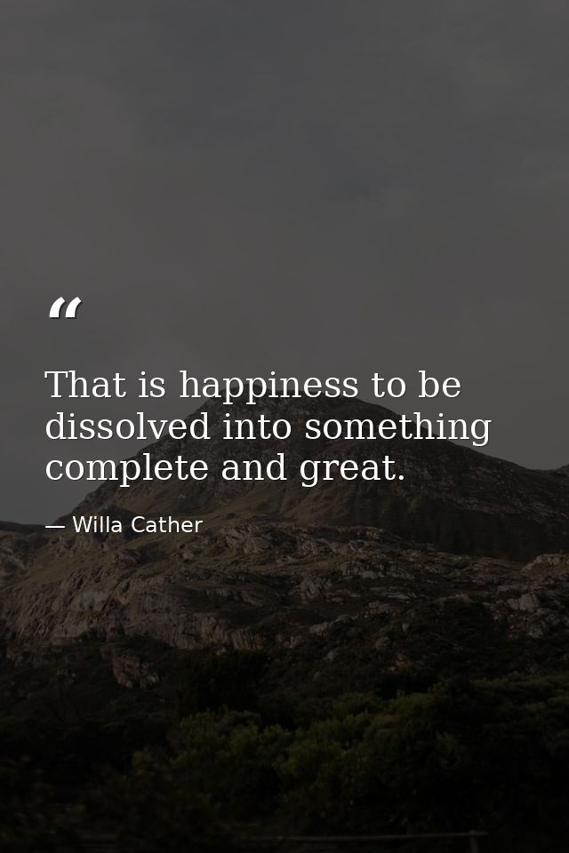 That is happiness to be dissolved into something complete and great. — Willa Cather