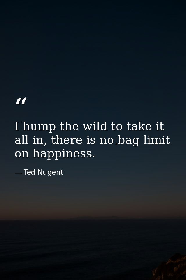 I hump the wild to take it all in, there is no bag limit on happiness. — Ted Nugent