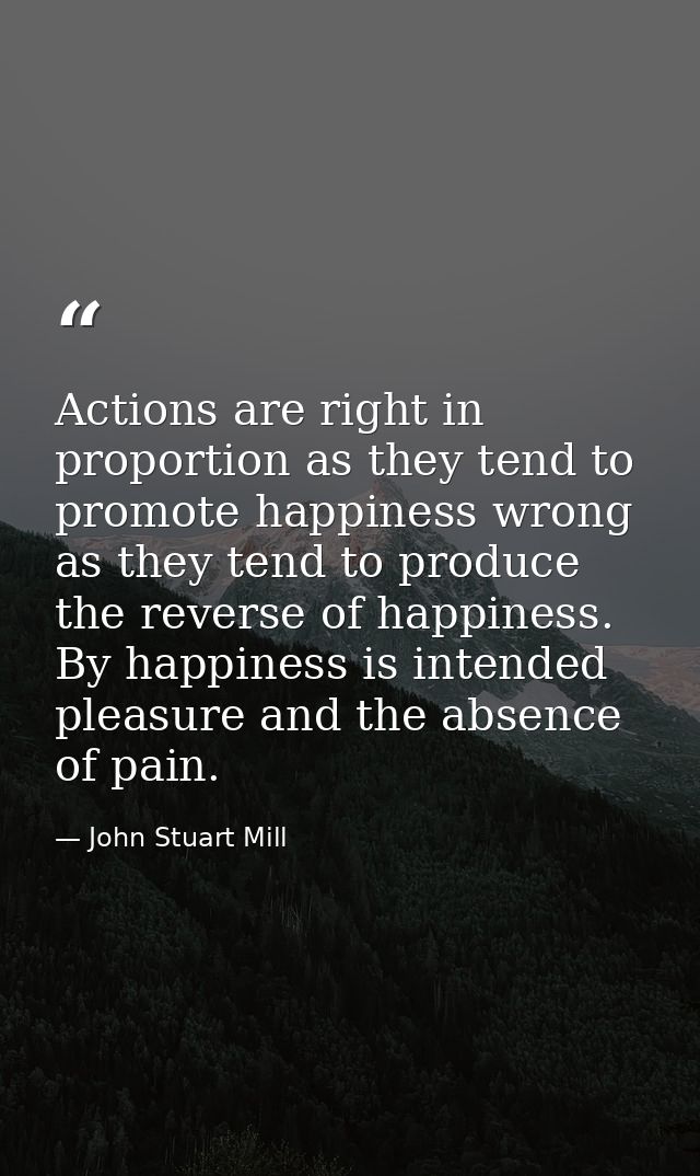 Actions are right in proportion as they tend to promote happiness wrong as they tend to produce the reverse of happiness — John Stuart Mill