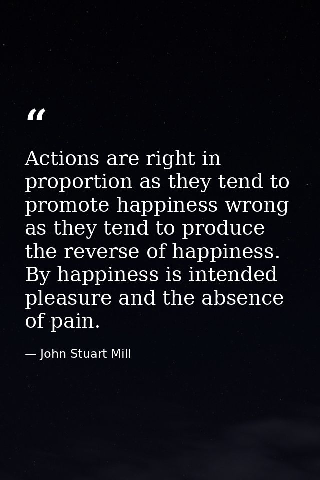 Actions are right in proportion as they tend to promote happiness wrong as they tend to produce the reverse of happiness — John Stuart Mill