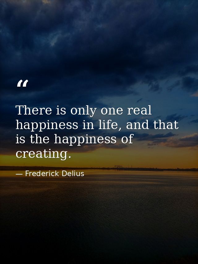 There is only one real happiness in life, and that is the happiness of creating. — Frederick Delius