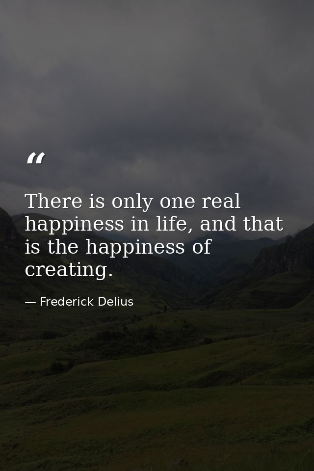 There is only one real happiness in life, and that is the happiness of creating. — Frederick Delius