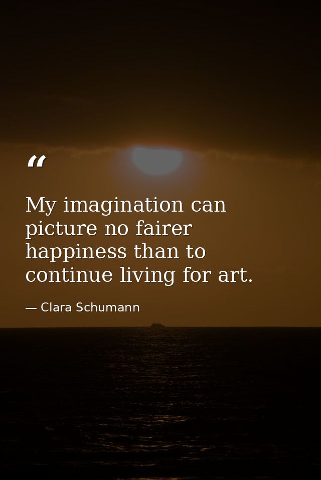 My imagination can picture no fairer happiness than to continue living for art. — Clara Schumann