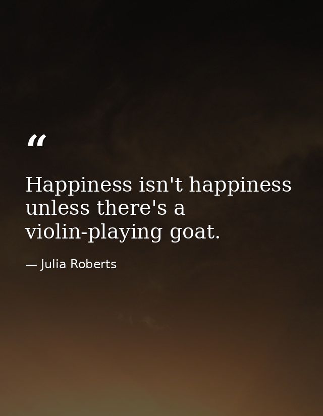 Happiness isn't happiness unless there's a violin-playing goat. — Julia Roberts