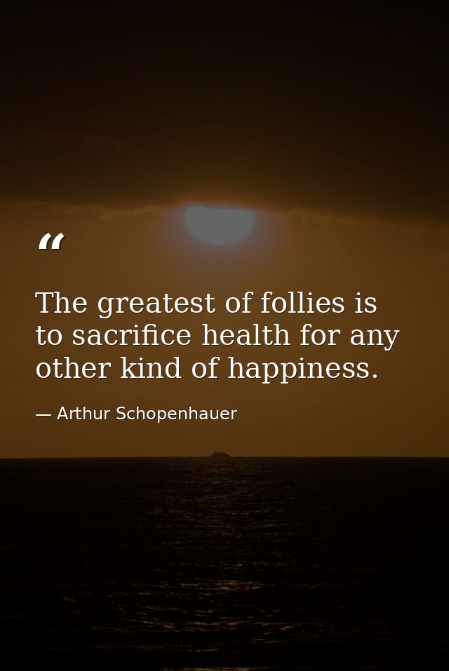 The greatest of follies is to sacrifice health for any other kind of happiness. — Arthur Schopenhauer