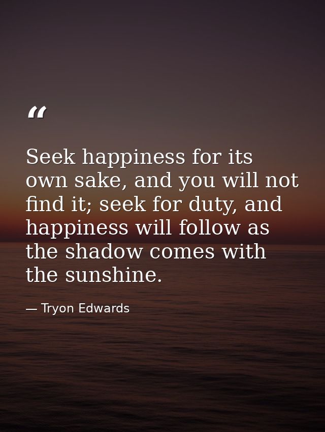 Seek happiness for its own sake, and you will not find it; seek for duty, and happiness will follow as the shadow comes  — Tryon Edwards
