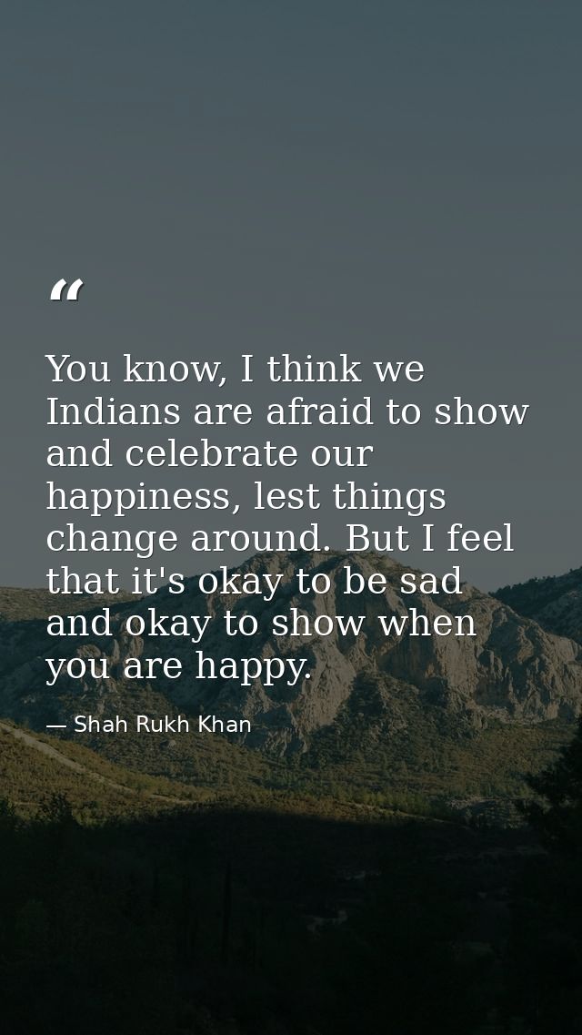 You know, I think we Indians are afraid to show and celebrate our happiness, lest things change around. But I feel that  — Shah Rukh Khan