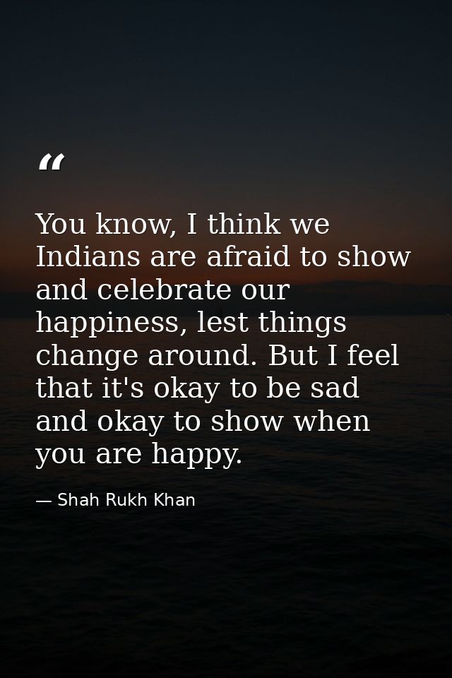 You know, I think we Indians are afraid to show and celebrate our happiness, lest things change around. But I feel that  — Shah Rukh Khan