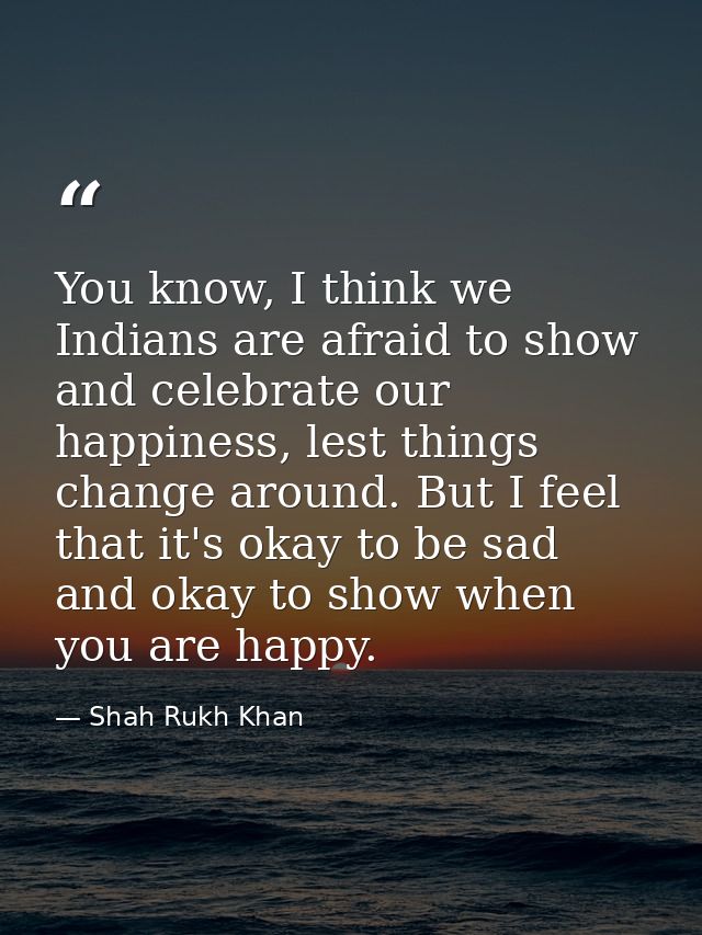 You know, I think we Indians are afraid to show and celebrate our happiness, lest things change around. But I feel that  — Shah Rukh Khan
