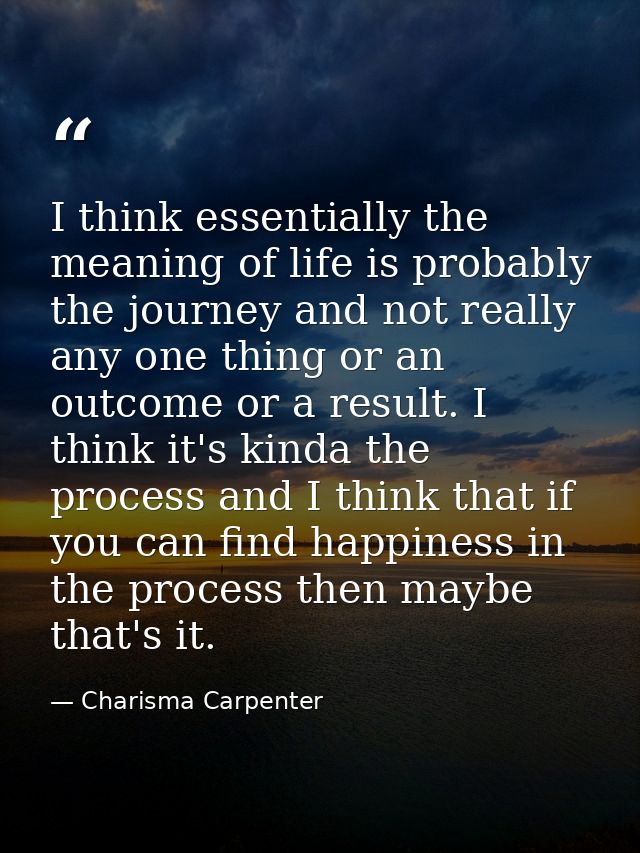 I think essentially the meaning of life is probably the journey and not really any one thing or an outcome or a result.  — Charisma Carpenter