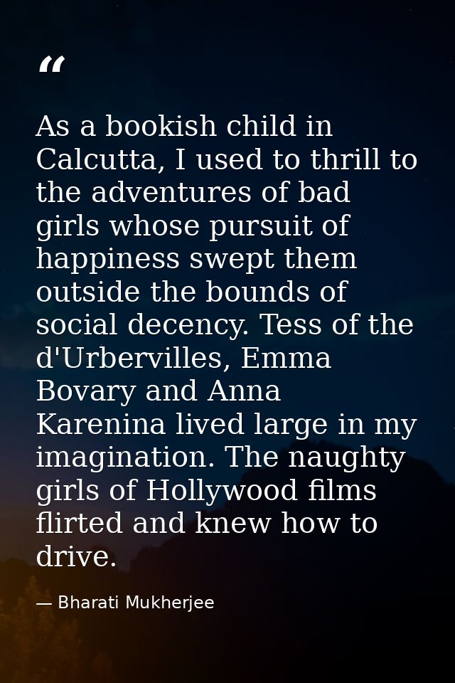 As a bookish child in Calcutta, I used to thrill to the adventures of bad girls whose pursuit of happiness swept them ou — Bharati Mukherjee