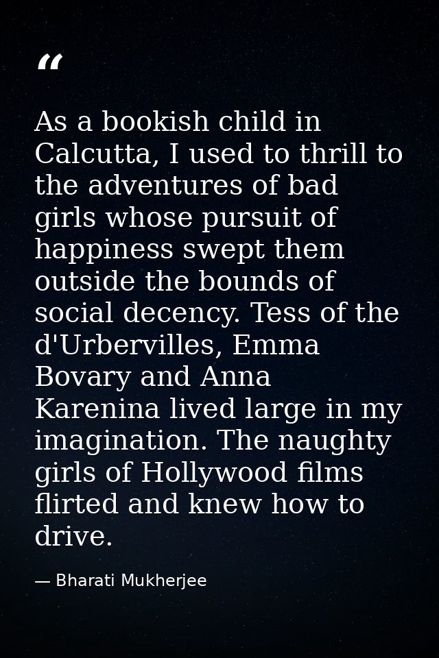As a bookish child in Calcutta, I used to thrill to the adventures of bad girls whose pursuit of happiness swept them ou — Bharati Mukherjee