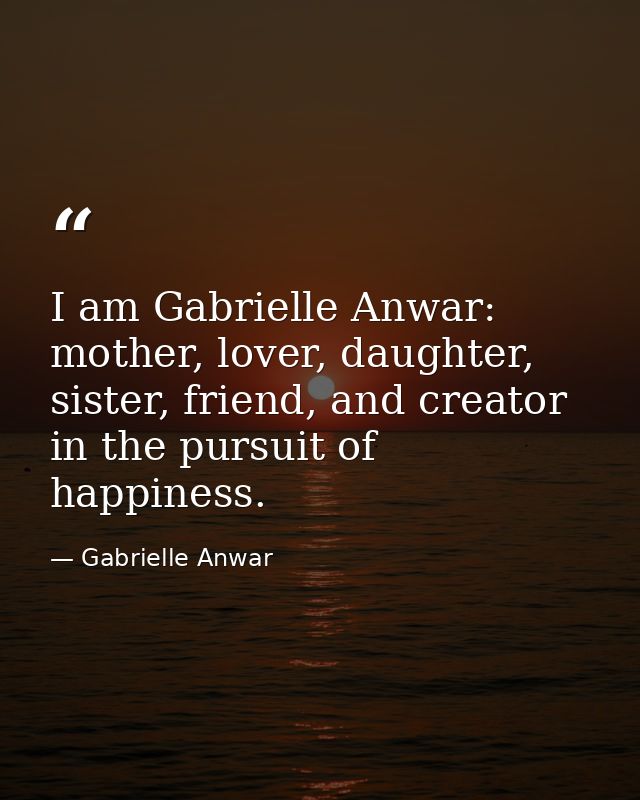 I am Gabrielle Anwar: mother, lover, daughter, sister, friend, and creator in the pursuit of happiness. — Gabrielle Anwar