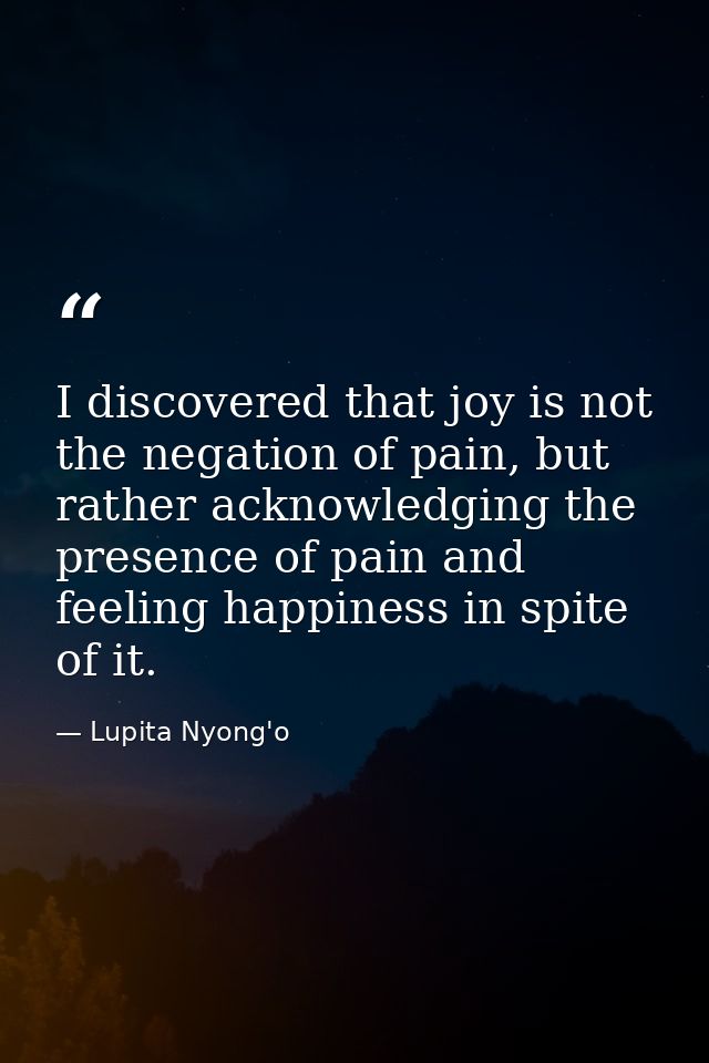 I discovered that joy is not the negation of pain, but rather acknowledging the presence of pain and feeling happiness i — Lupita Nyong'o