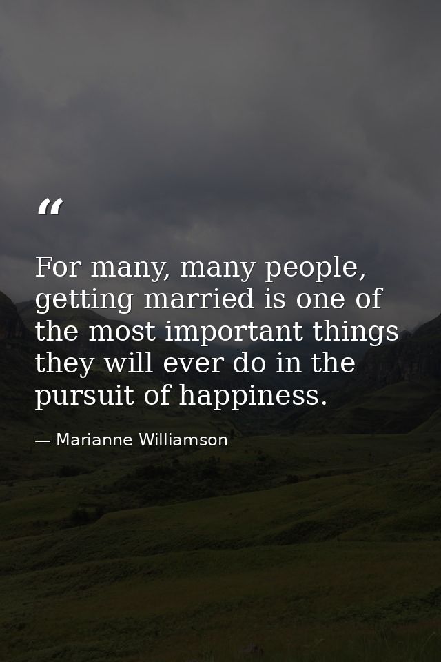 For many, many people, getting married is one of the most important things they will ever do in the pursuit of happiness — Marianne Williamson