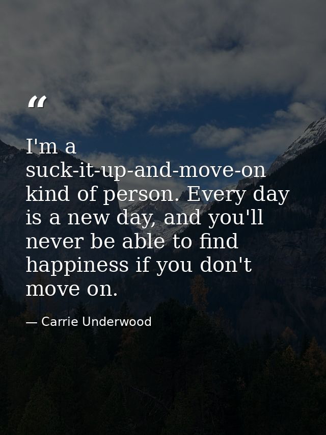 I'm a suck-it-up-and-move-on kind of person. Every day is a new day, and you'll never be able to find happiness if you d — Carrie Underwood