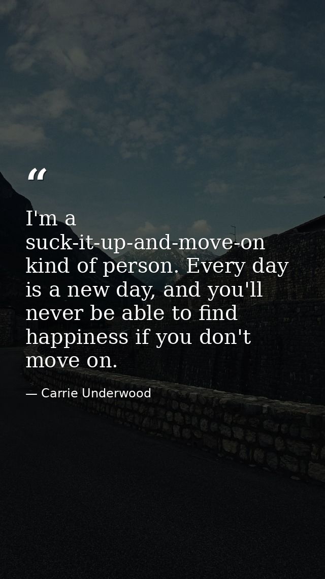 I'm a suck-it-up-and-move-on kind of person. Every day is a new day, and you'll never be able to find happiness if you d — Carrie Underwood