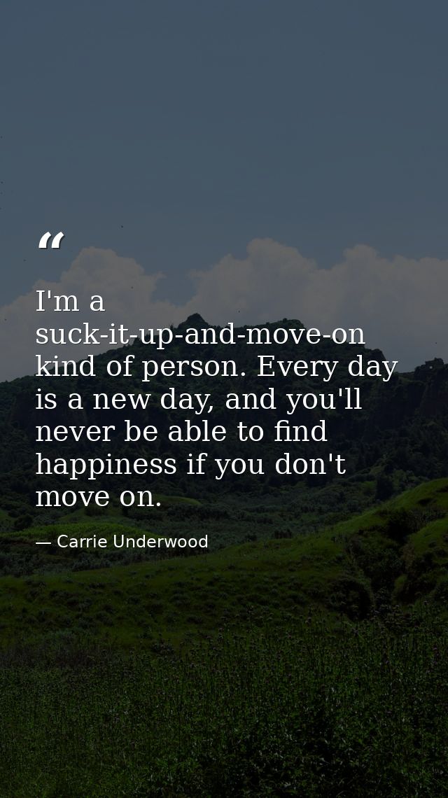 I'm a suck-it-up-and-move-on kind of person. Every day is a new day, and you'll never be able to find happiness if you d — Carrie Underwood