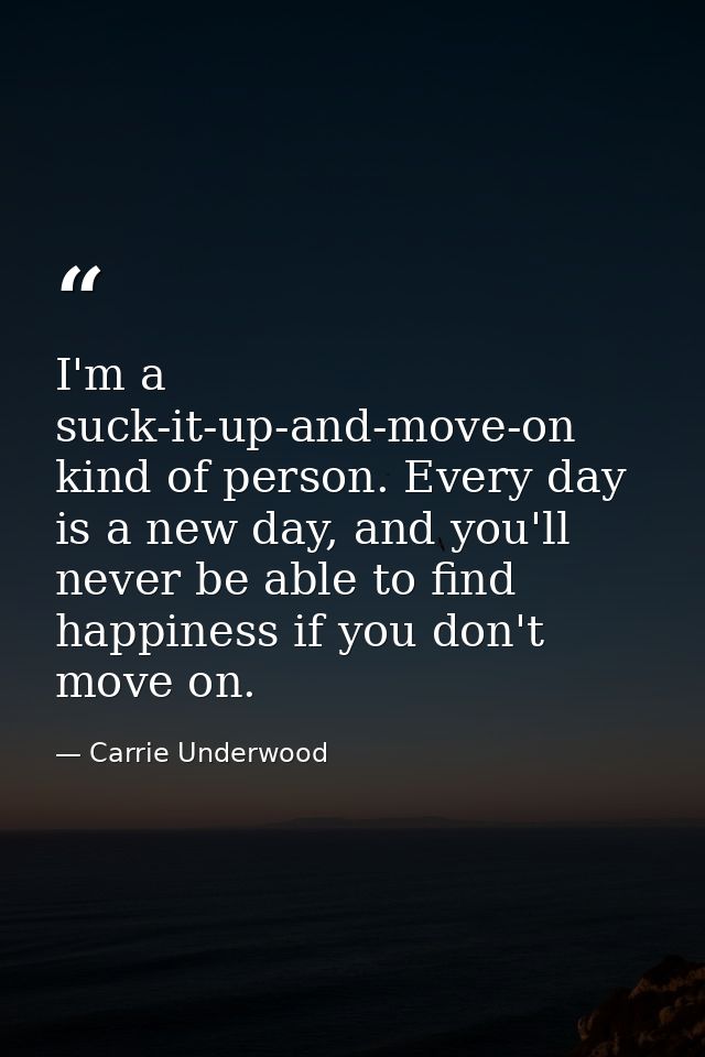 I'm a suck-it-up-and-move-on kind of person. Every day is a new day, and you'll never be able to find happiness if you d — Carrie Underwood