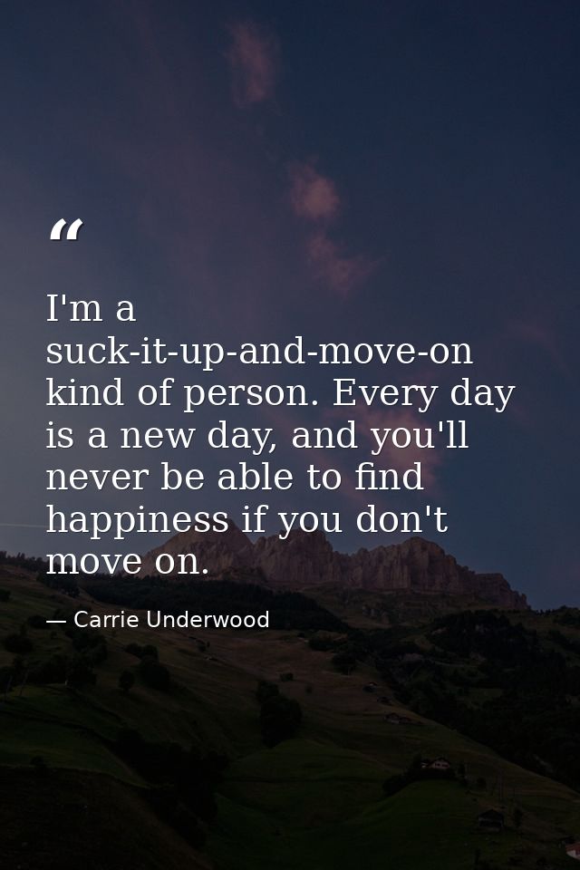 I'm a suck-it-up-and-move-on kind of person. Every day is a new day, and you'll never be able to find happiness if you d — Carrie Underwood