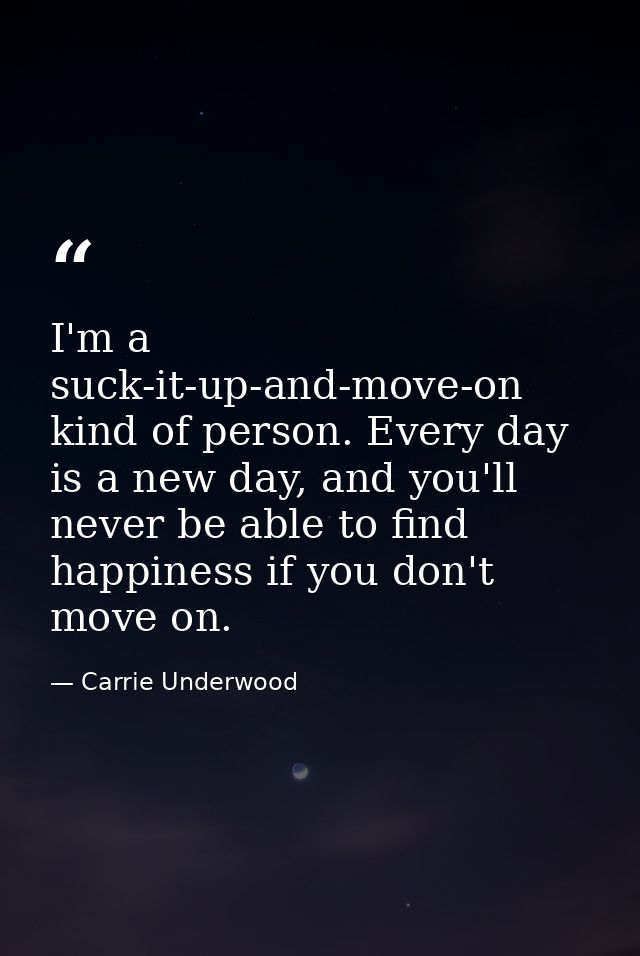 I'm a suck-it-up-and-move-on kind of person. Every day is a new day, and you'll never be able to find happiness if you d — Carrie Underwood