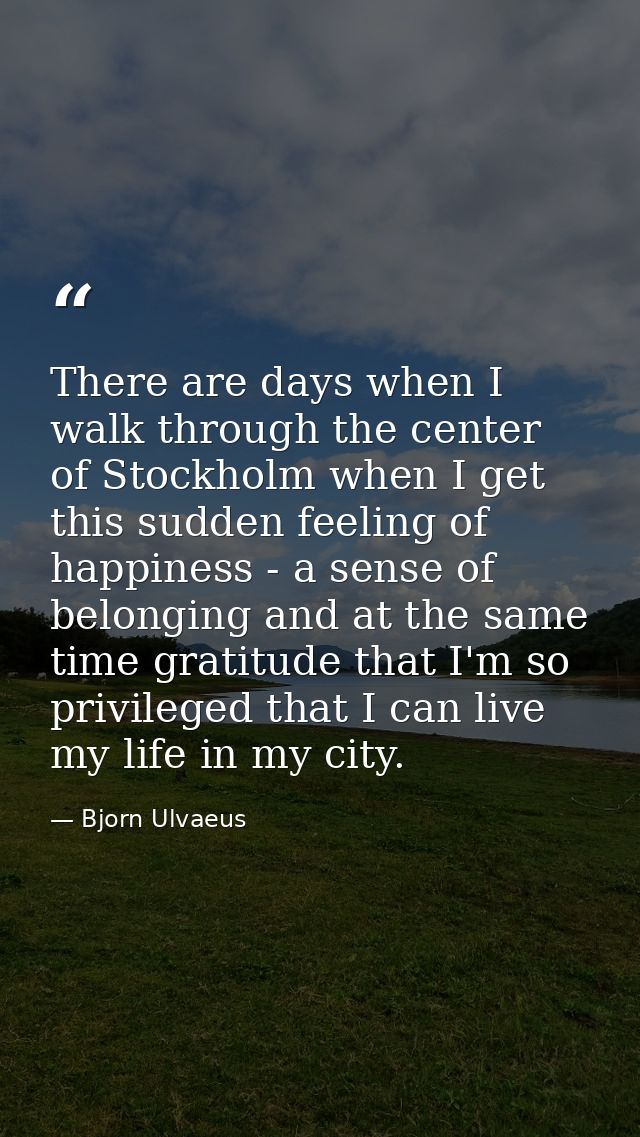 There are days when I walk through the center of Stockholm when I get this sudden feeling of happiness - a sense of belo — Bjorn Ulvaeus