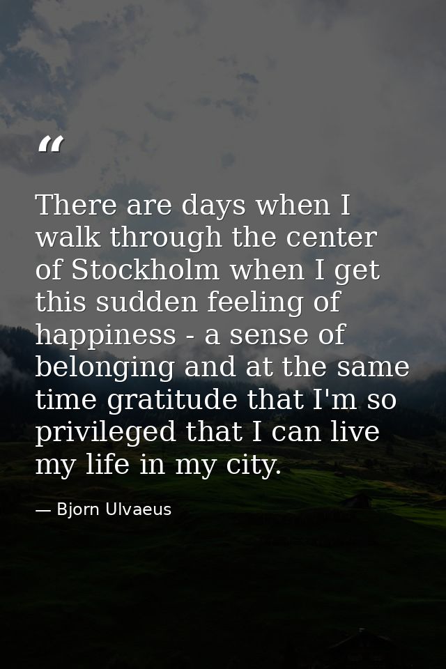 There are days when I walk through the center of Stockholm when I get this sudden feeling of happiness - a sense of belo — Bjorn Ulvaeus