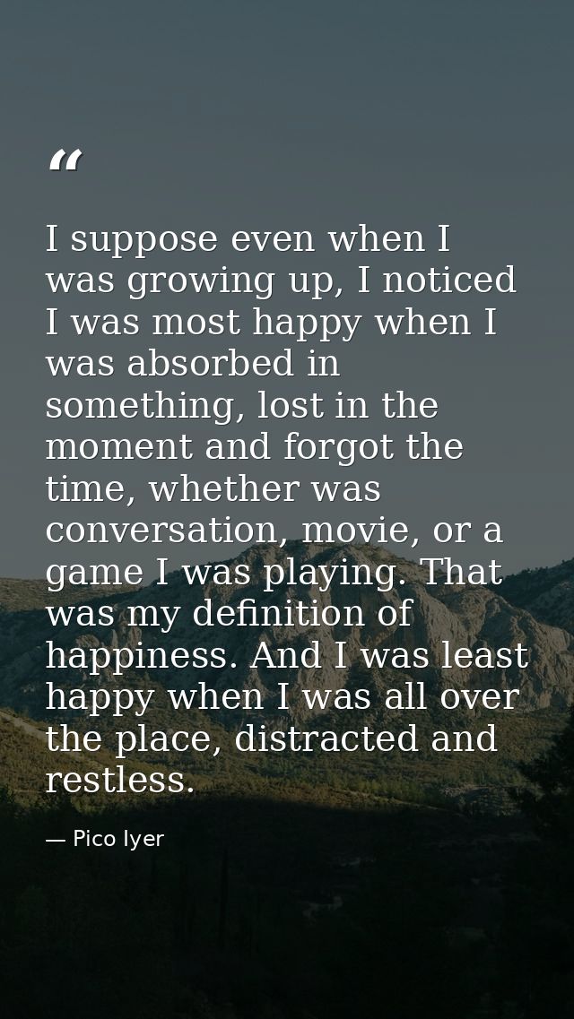 I suppose even when I was growing up, I noticed I was most happy when I was absorbed in something, lost in the moment an — Pico Iyer
