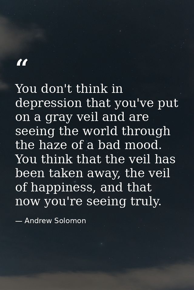 You don't think in depression that you've put on a gray veil and are seeing the world through the haze of a bad mood. Yo — Andrew Solomon