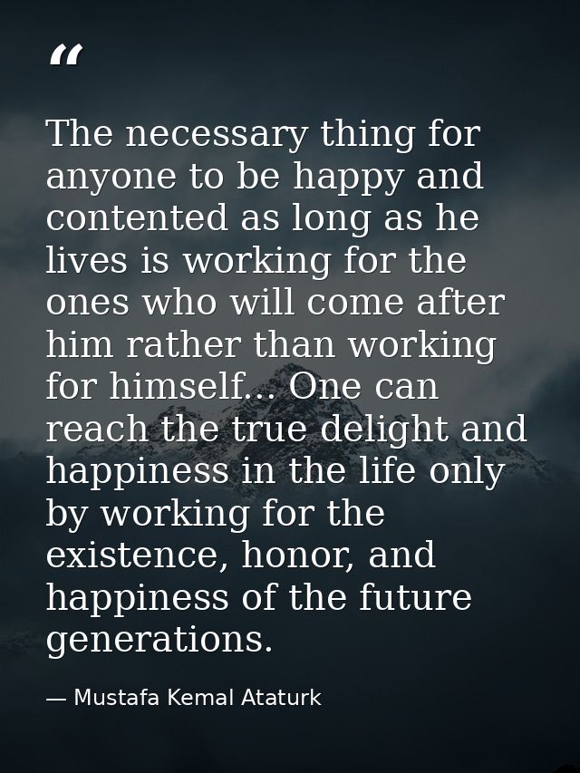 The necessary thing for anyone to be happy and contented as long as he lives is working for the ones who will come after — Mustafa Kemal Ataturk