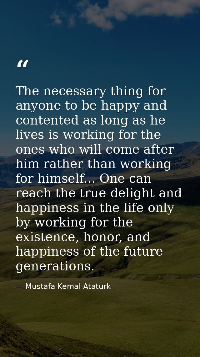 The necessary thing for anyone to be happy and contented as long as he lives is working for the ones who will come after — Mustafa Kemal Ataturk