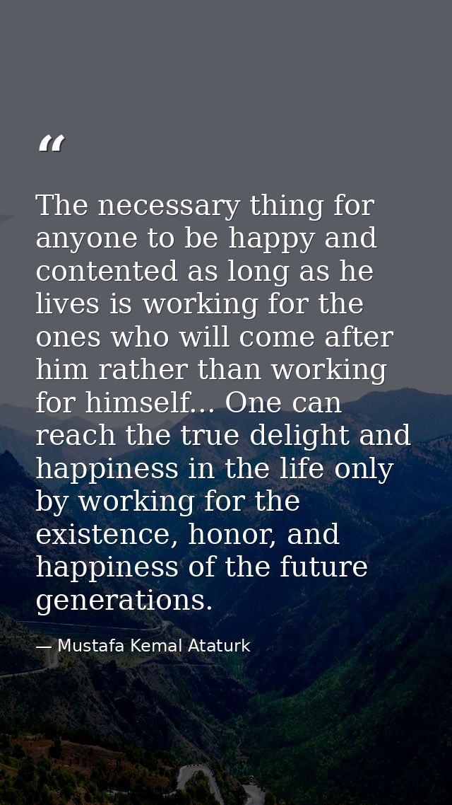 The necessary thing for anyone to be happy and contented as long as he lives is working for the ones who will come after — Mustafa Kemal Ataturk