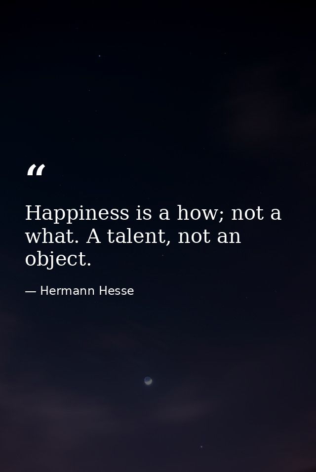 Happiness is a how; not a what. A talent, not an object. — Hermann Hesse