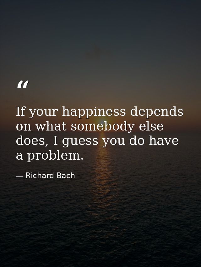 If your happiness depends on what somebody else does, I guess you do have a problem. — Richard Bach