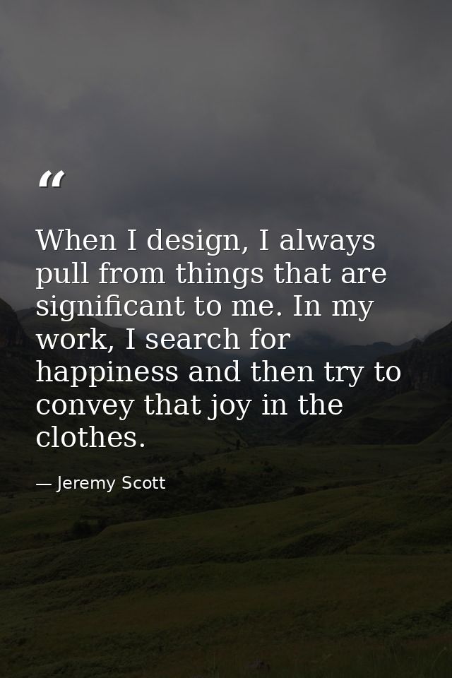 When I design, I always pull from things that are significant to me. In my work, I search for happiness and then try to  — Jeremy Scott