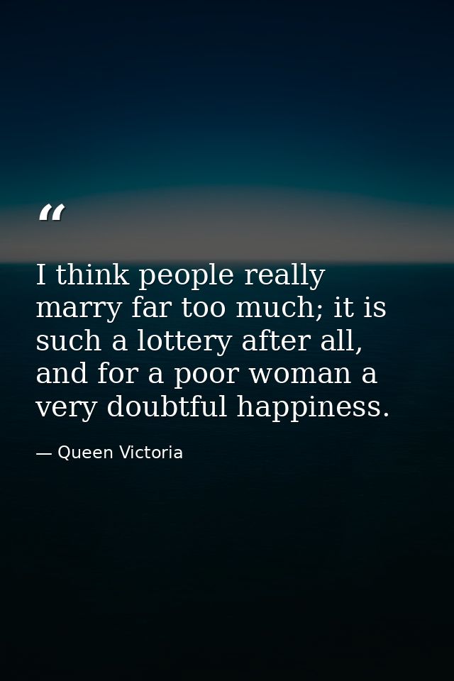I think people really marry far too much; it is such a lottery after all, and for a poor woman a very doubtful happiness — Queen Victoria
