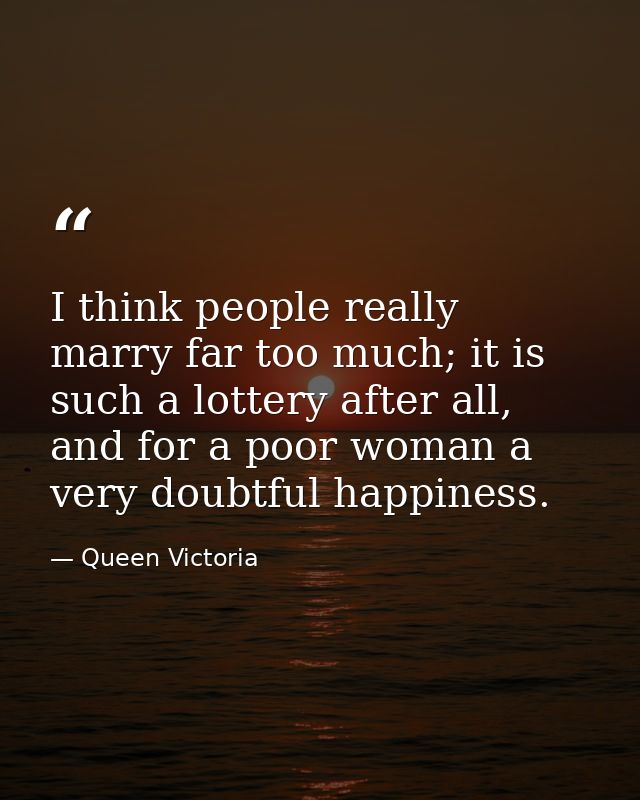 I think people really marry far too much; it is such a lottery after all, and for a poor woman a very doubtful happiness — Queen Victoria