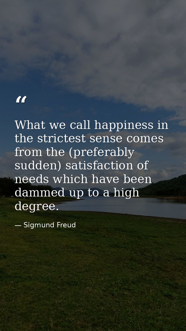 What we call happiness in the strictest sense comes from the (preferably sudden) satisfaction of needs which have been d — Sigmund Freud