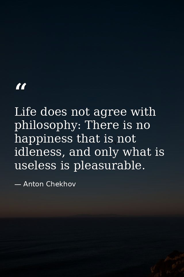 Life does not agree with philosophy: There is no happiness that is not idleness, and only what is useless is pleasurable — Anton Chekhov