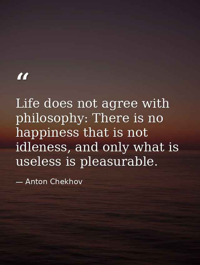 Life does not agree with philosophy: There is no happiness that is not idleness, and only what is useless is pleasurable — Anton Chekhov