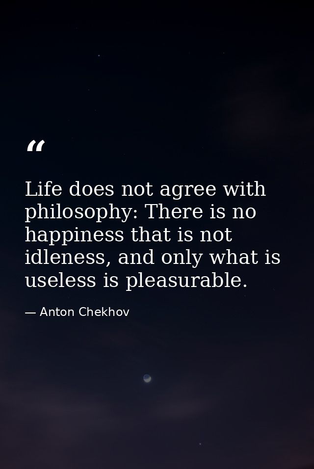 Life does not agree with philosophy: There is no happiness that is not idleness, and only what is useless is pleasurable — Anton Chekhov