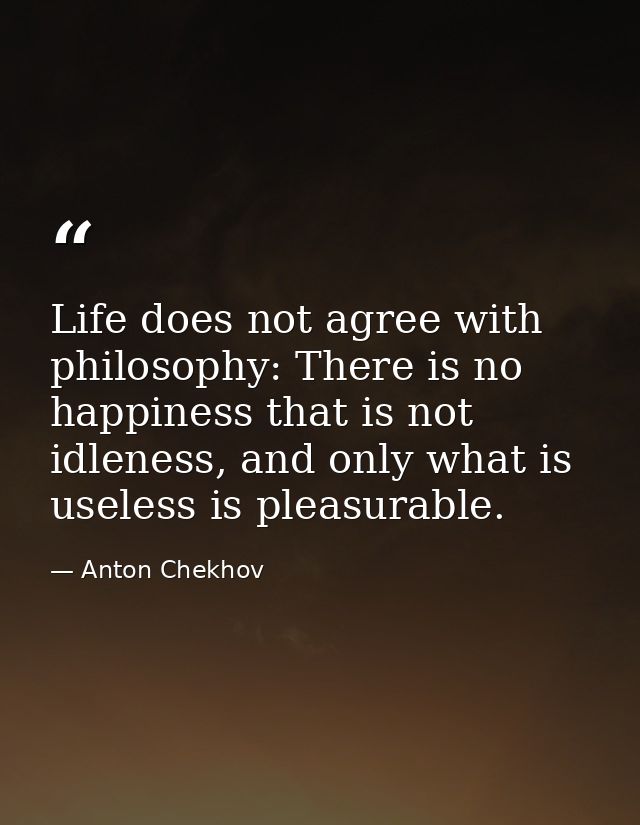 Life does not agree with philosophy: There is no happiness that is not idleness, and only what is useless is pleasurable — Anton Chekhov