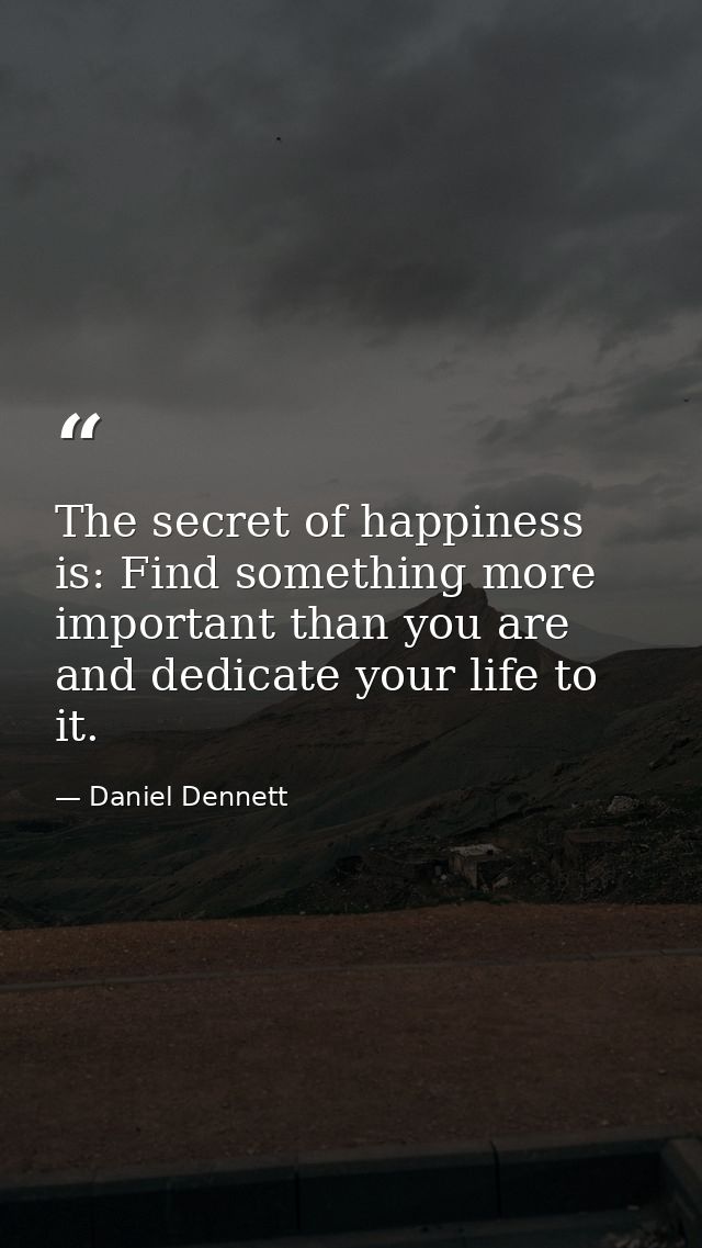 The secret of happiness is: Find something more important than you are and dedicate your life to it. — Daniel Dennett