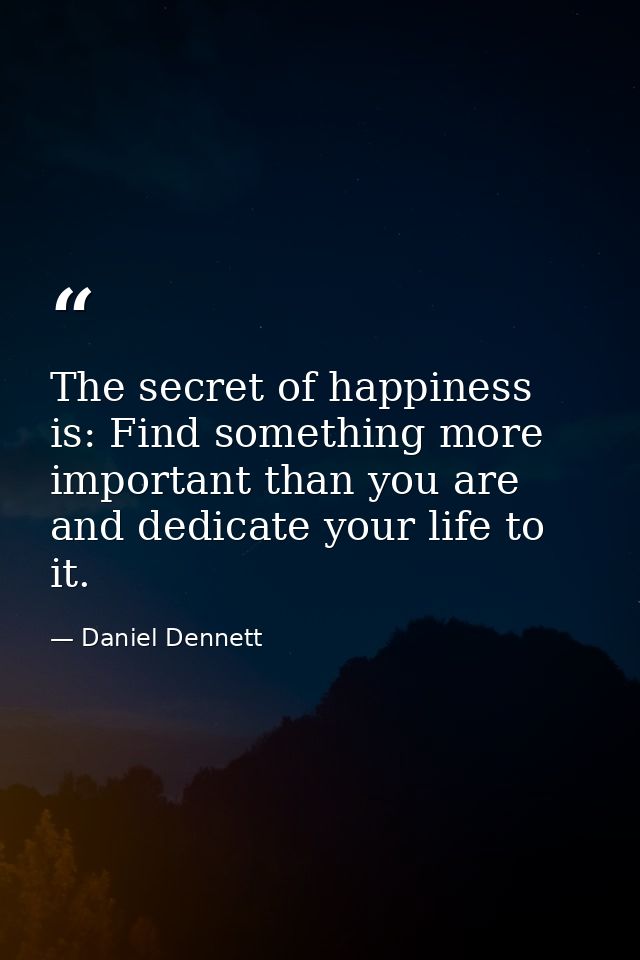 The secret of happiness is: Find something more important than you are and dedicate your life to it. — Daniel Dennett