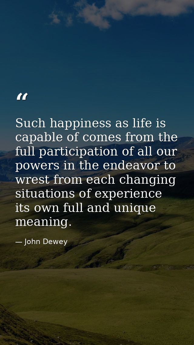 Such happiness as life is capable of comes from the full participation of all our powers in the endeavor to wrest from e — John Dewey