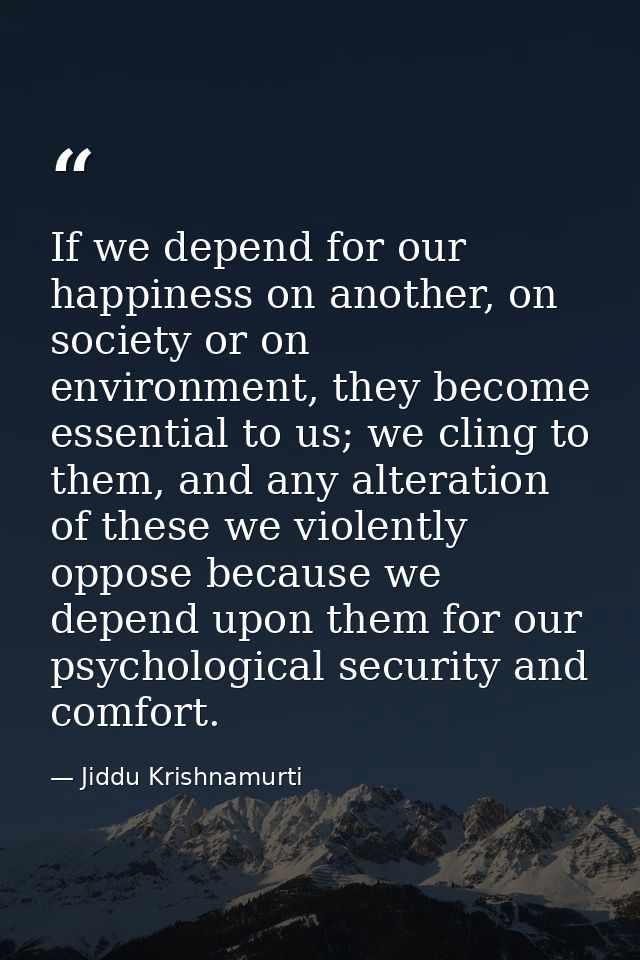 If we depend for our happiness on another, on society or on environment, they become essential to us; we cling to them,  — Jiddu Krishnamurti