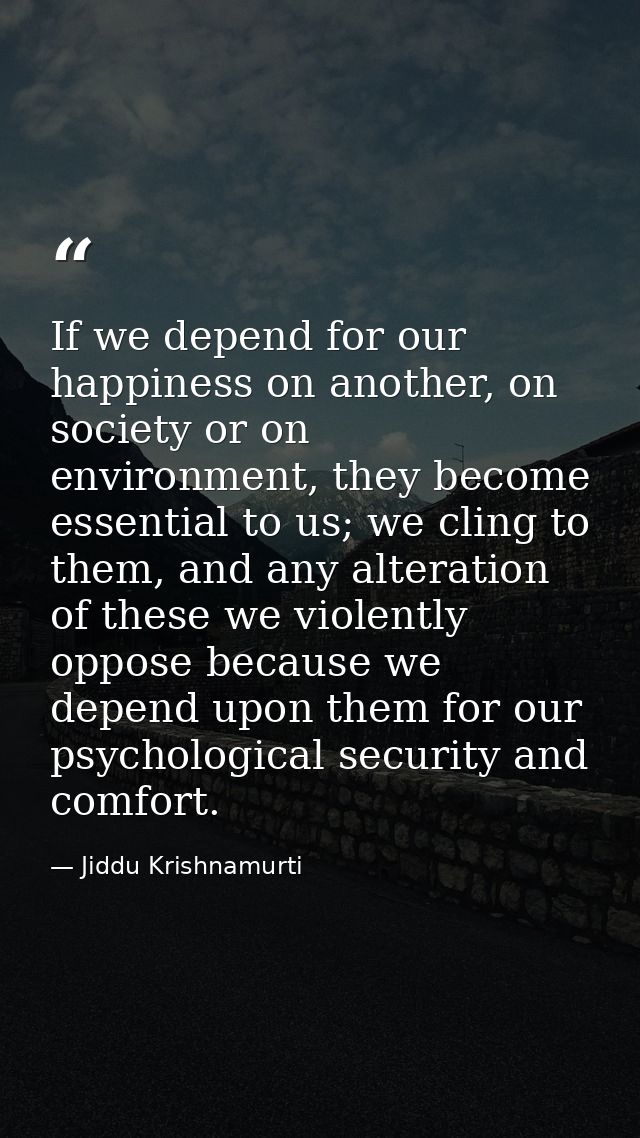 If we depend for our happiness on another, on society or on environment, they become essential to us; we cling to them,  — Jiddu Krishnamurti