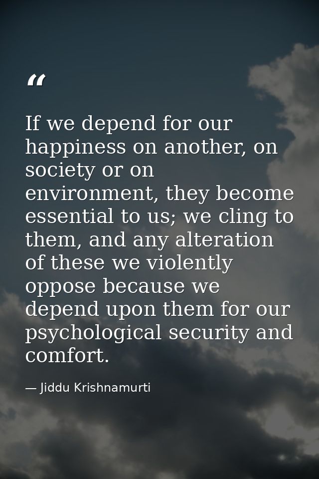 If we depend for our happiness on another, on society or on environment, they become essential to us; we cling to them,  — Jiddu Krishnamurti