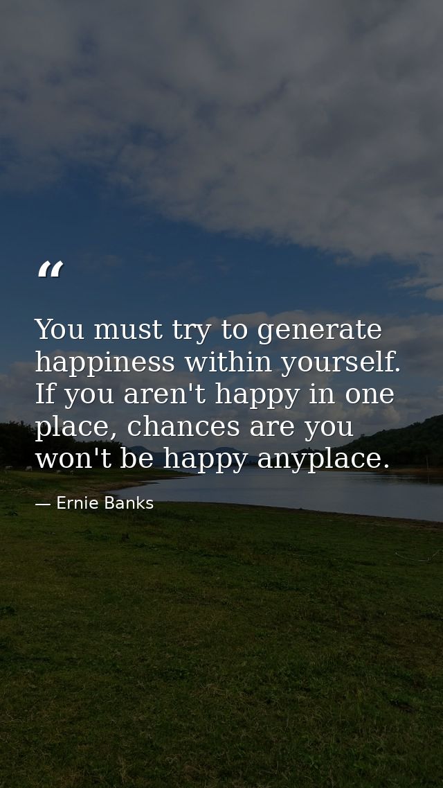 You must try to generate happiness within yourself. If you aren't happy in one place, chances are you won't be happy any — Ernie Banks