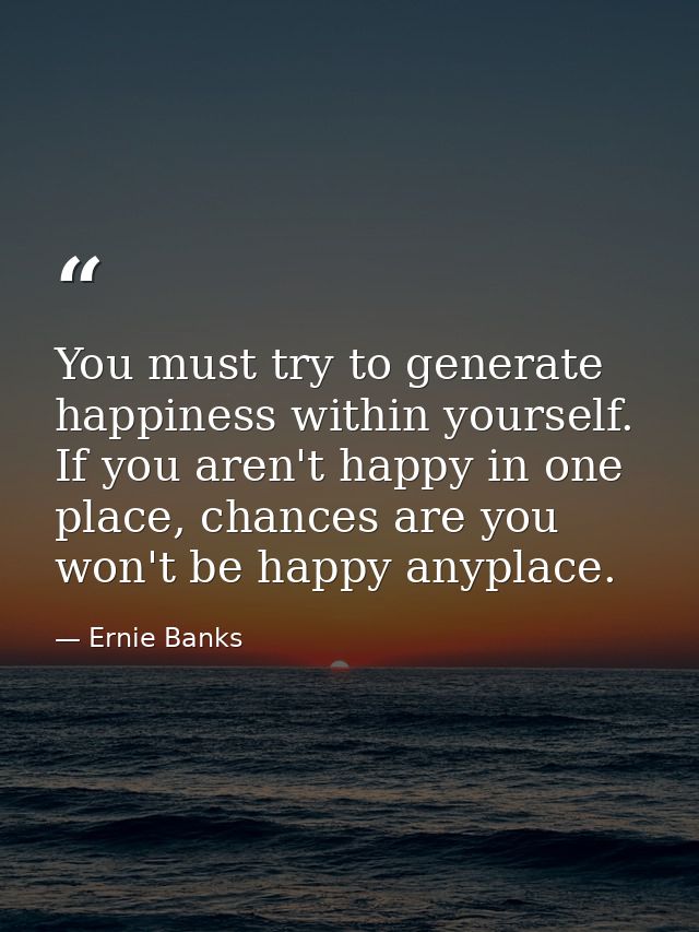 You must try to generate happiness within yourself. If you aren't happy in one place, chances are you won't be happy any — Ernie Banks